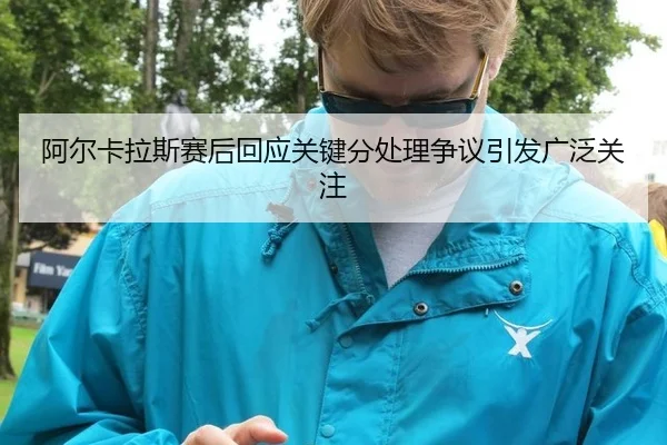 阿尔卡拉斯赛后回应关键分处理争议引发广泛关注